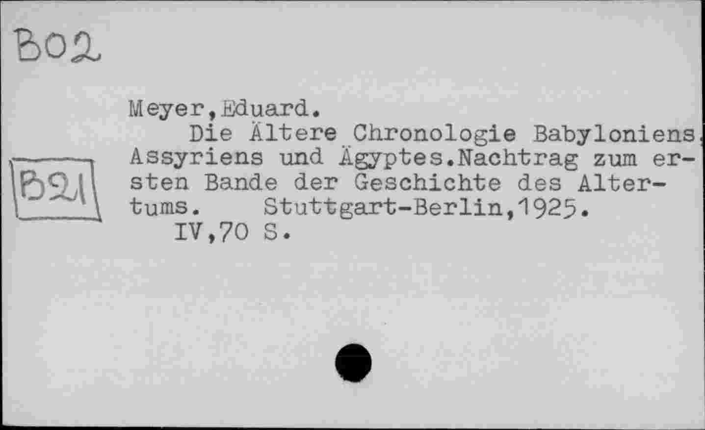 ﻿bon
Meyer,Eduard.
Die Ältere Chronologie Babyloniens Assyriens und Ägyptes.Nachtrag zum ersten Bande der Geschichte des Altertums. Stuttgart-Berlin,1925.
IV,70 S.